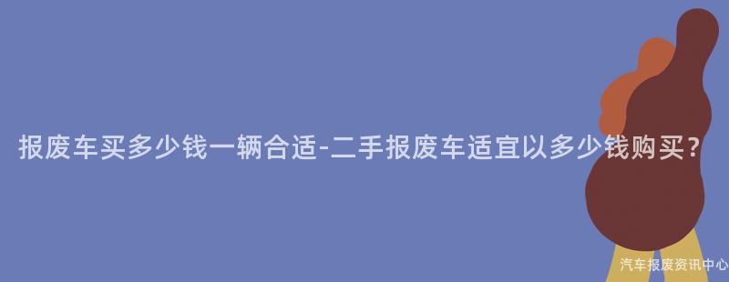 报废车买多少钱一辆合适-二手报废车适宜以多少钱购买？