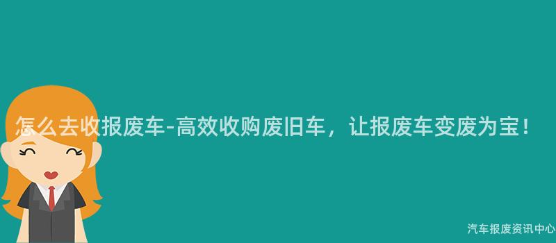 怎么去收报废车-高效收购废旧车，让报废车变废为宝！