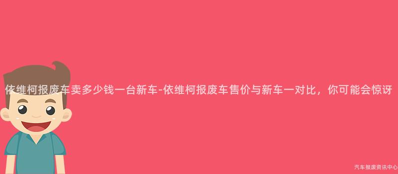 依维柯报废车卖多少钱一台新车-依维柯报废车售价与新车一对比，你可能会惊讶