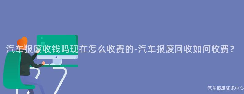 汽车报废收钱吗现在怎么收费的-汽车报废回收如何收费？