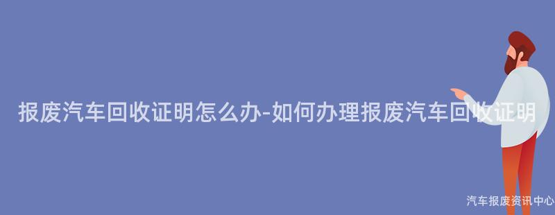 报废汽车回收证明怎么办-如何办理报废汽车回收证明