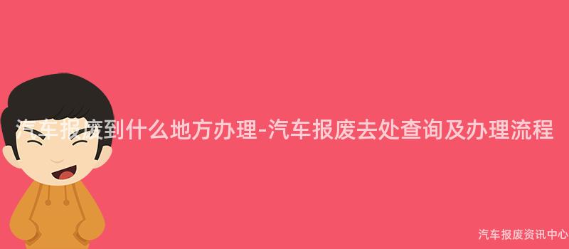 汽车报废到什么地方办理-汽车报废去处查询及办理流程