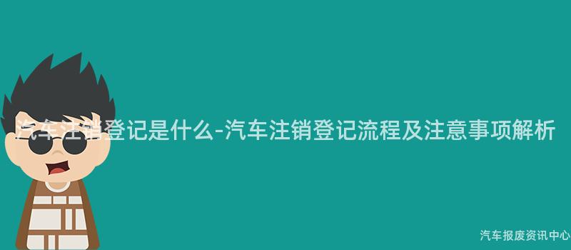 汽车注销登记是什么-汽车注销登记流程及注意事项解析