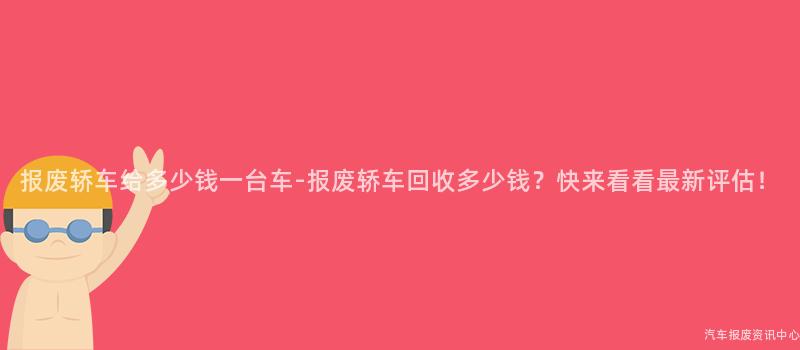 报废轿车给多少钱一台车-报废轿车回收多少钱？快来看看最新评估！