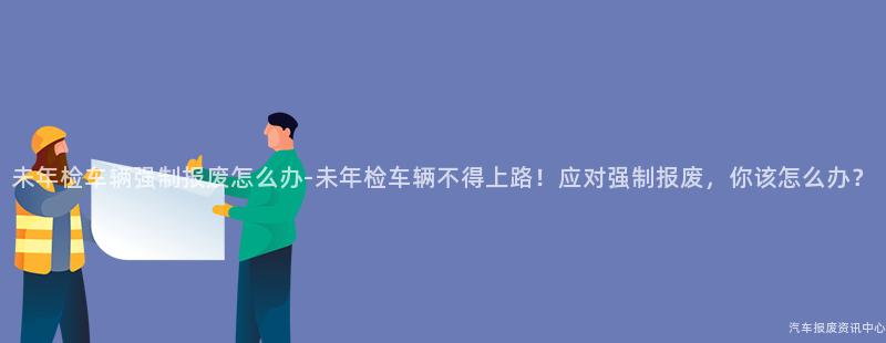 未年检车辆强制报废怎么办-未年检车辆不得上路！应对强制报废，你该怎么办？