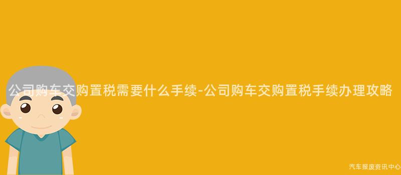 公司购车交购置税需要什么手续-公司购车交购置税手续办理攻略