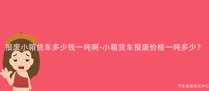 报废小箱货车多少钱一吨啊-小箱货车报废价格一吨多少？