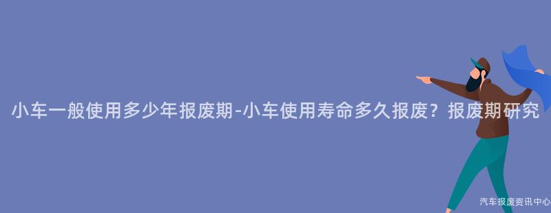 小车一般使用多少年报废期-小车使用寿命多久报废？报废期研究