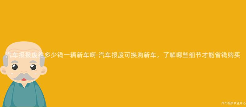 汽车报报废给多少钱一辆新车啊-汽车报废可换购新车，了解哪些细节才能省钱购买