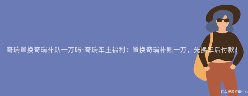 奇瑞置换奇瑞补贴一万吗-奇瑞车主福利：置换奇瑞补贴一万，先换车后付款！