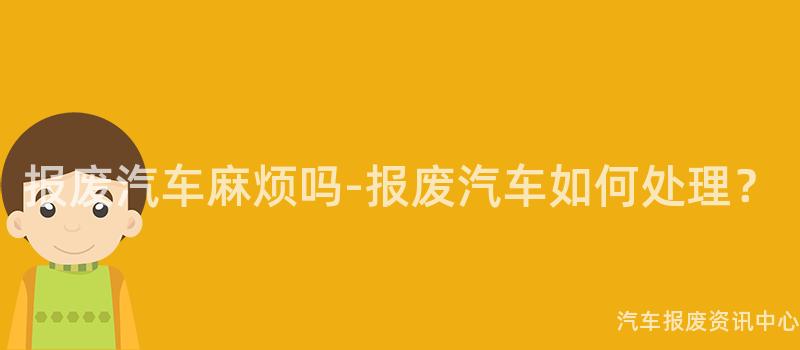 报废汽车麻烦吗-报废汽车如何处理？