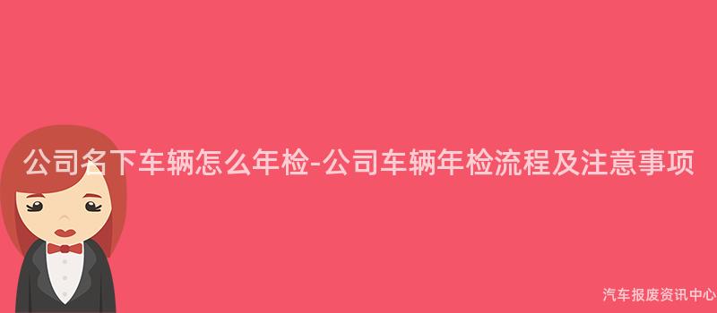 公司名下车辆怎么年检-公司车辆年检流程及注意事项
