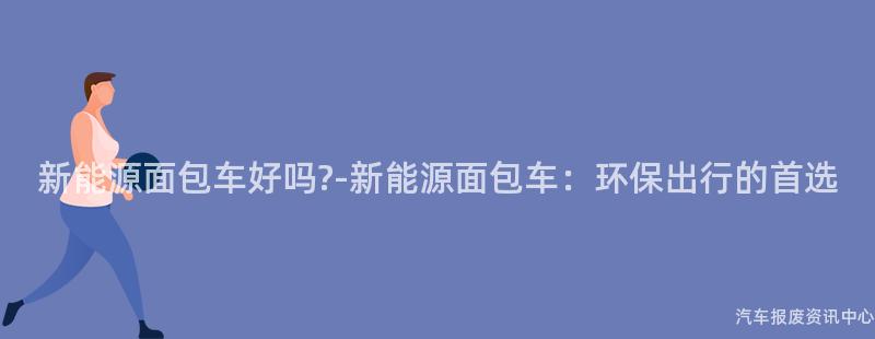 新能源面包车好吗?-新能源面包车：环保出行的首选