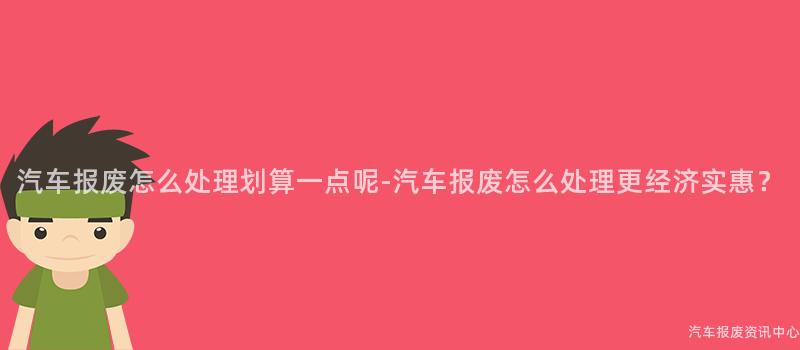 汽车报废怎么处理划算一点呢-汽车报废怎么处理更经济实惠？