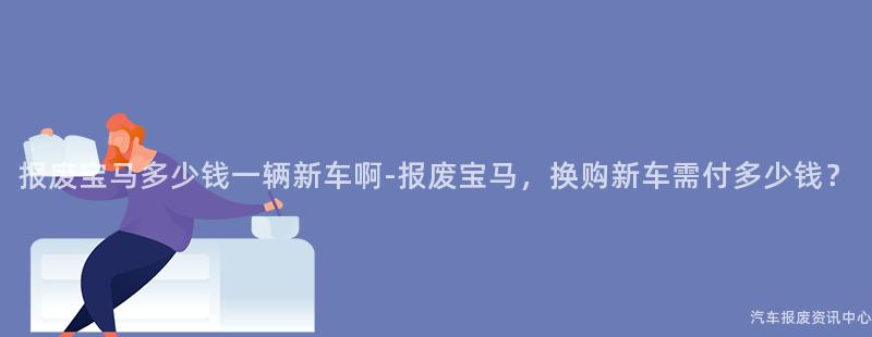 报废宝马多少钱一辆新车啊-报废宝马，换购新车需付多少钱？