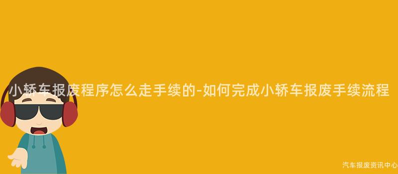 小轿车报废程序怎么走手续的-如何完成小轿车报废手续流程