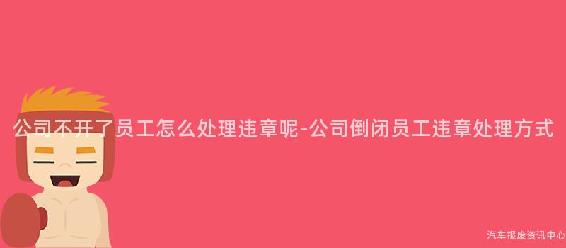 公司不开了员工怎么处理违章呢-公司倒闭员工违章处理方式