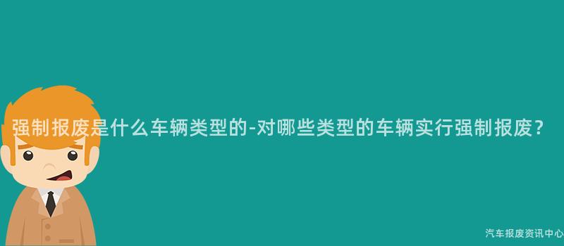强制报废是什么车辆类型的-对哪些类型的车辆实行强制报废？