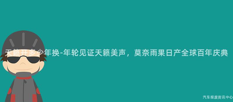 天籁开多少年换-年轮见证天籁美声，莫奈雨果日产全球百年庆典