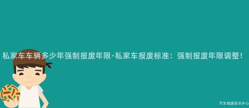 私家车车辆多少年强制报废年限-私家车报废标准：强制报废年限调整！