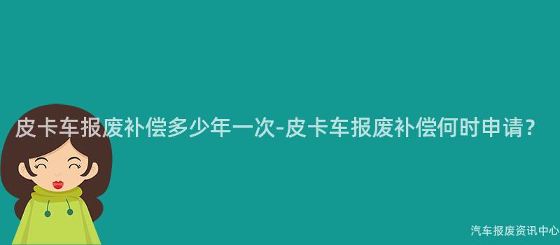 皮卡车报废补偿多少年一次-皮卡车报废补偿何时申请？