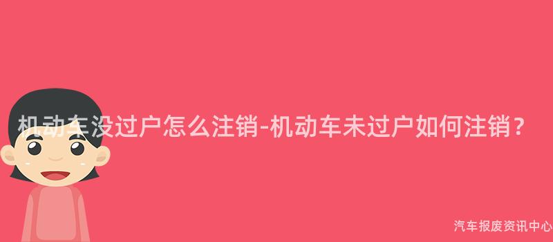 机动车没过户怎么注销-机动车未过户如何注销？