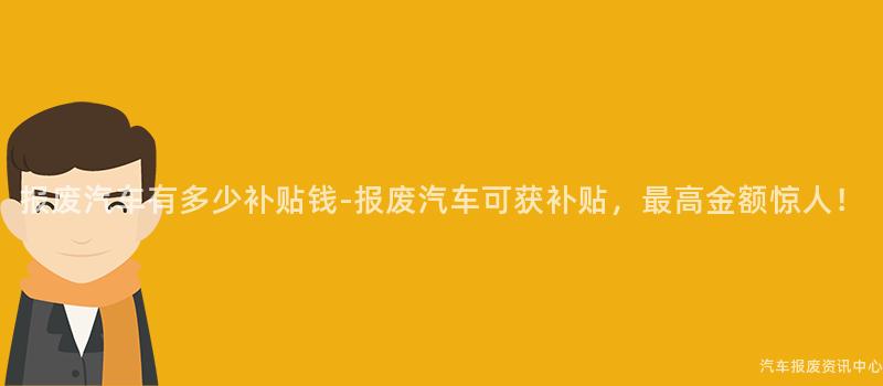 报废汽车有多少补贴钱-报废汽车可获补贴，最高金额惊人！