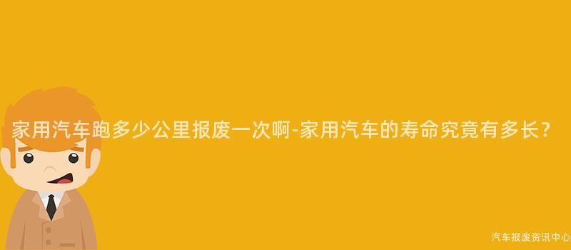 家用汽车跑多少公里报废一次啊-家用汽车的寿命究竟有多长？