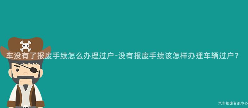 车没有了报废手续怎么办理过户-没有报废手续该怎样办理车辆过户？