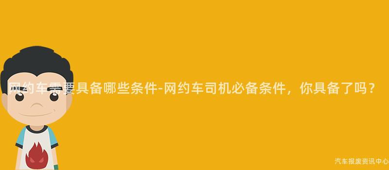 网约车需要具备哪些条件-网约车司机必备条件，你具备了吗？