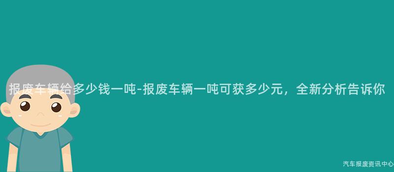 报废车辆给多少钱一吨-报废车辆一吨可获多少元，全新分析告诉你