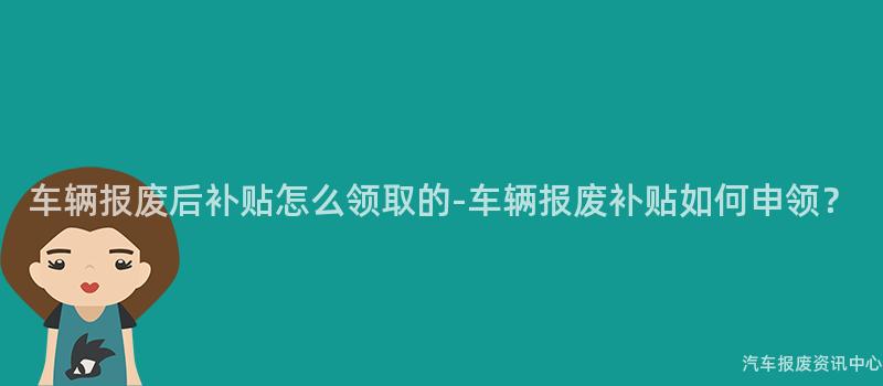 车辆报废后补贴怎么领取的-车辆报废补贴如何申领？