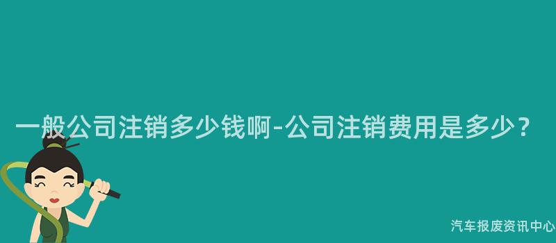 一般公司注销多少钱啊-公司注销费用是多少？