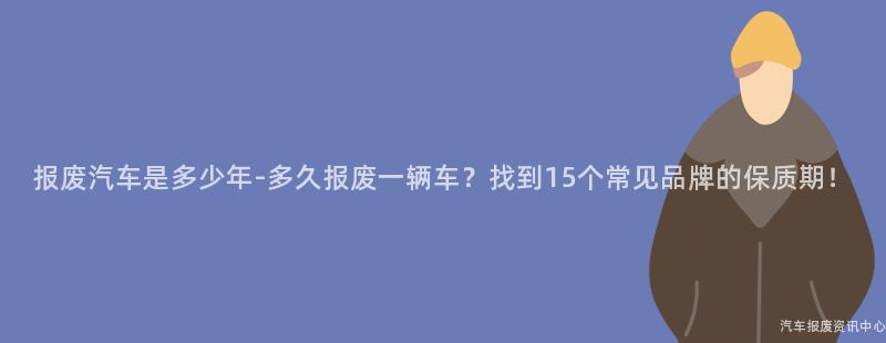 报废汽车是多少年-多久报废一辆车？找到15个常见品牌的保质期！