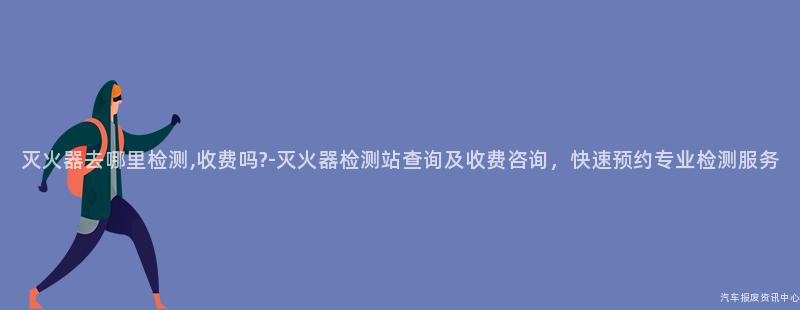 灭火器去哪里检测,收费吗?-灭火器检测站查询及收费咨询，快速预约专业检测服务