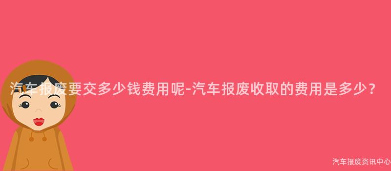 汽车报废要交多少钱费用呢-汽车报废收取的费用是多少？