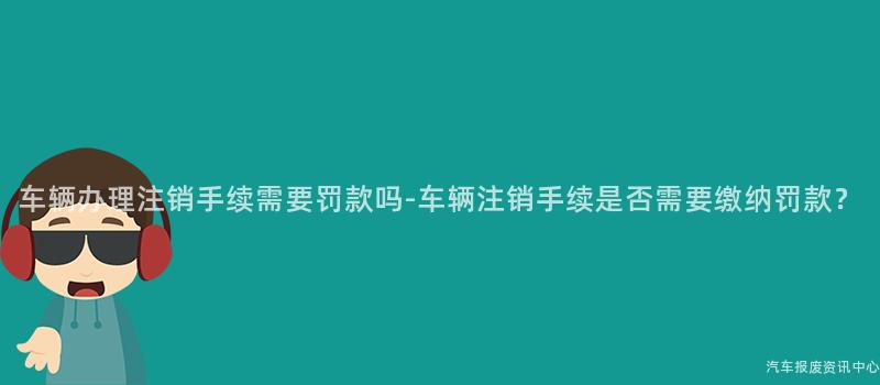 车辆办理注销手续需要罚款吗-车辆注销手续是否需要缴纳罚款？
