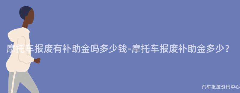 摩托车报废有补助金吗多少钱-摩托车报废补助金多少？
