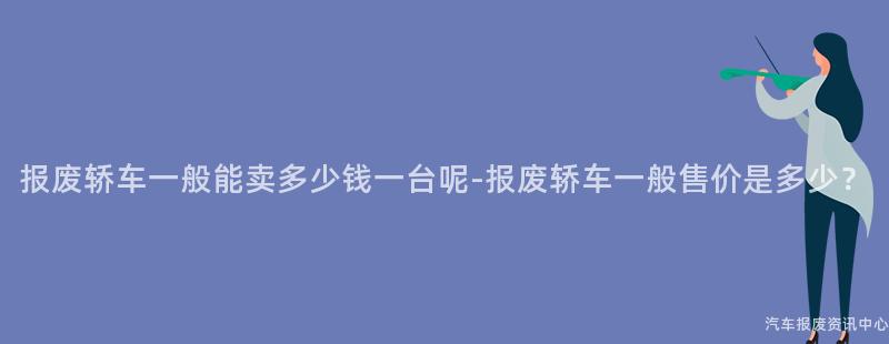 报废轿车一般能卖多少钱一台呢-报废轿车一般售价是多少？