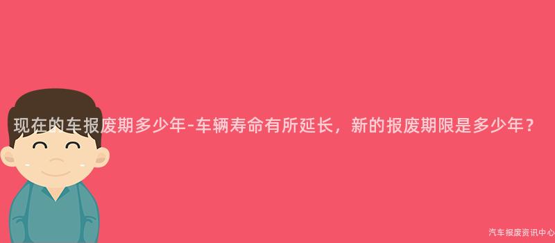 现在的车报废期多少年-车辆寿命有所延长，新的报废期限是多少年？