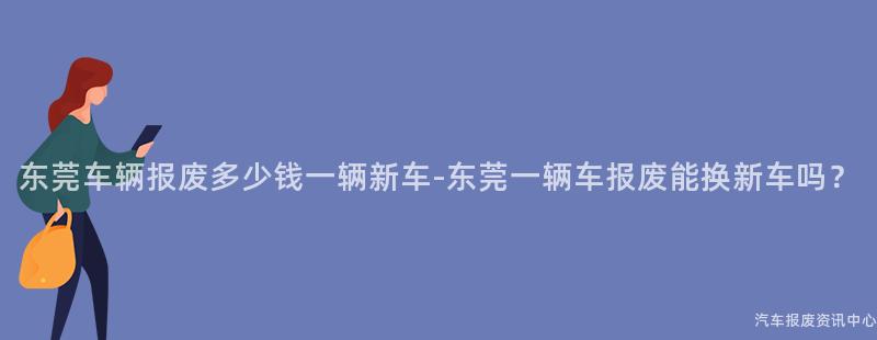 东莞车辆报废多少钱一辆新车-东莞一辆车报废能换新车吗？