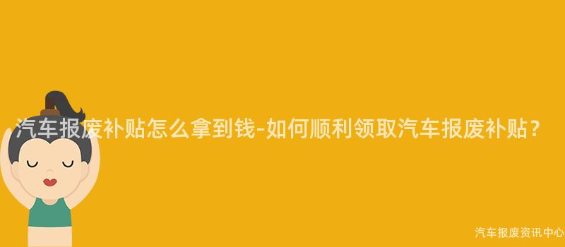 汽车报废补贴怎么拿到钱-如何顺利领取汽车报废补贴？