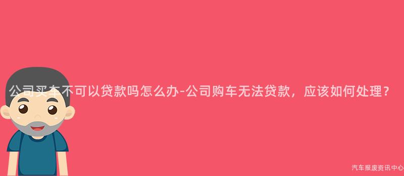 公司买车不可以贷款吗怎么办-公司购车无法贷款，应该如何处理？