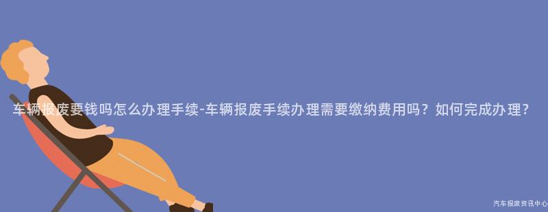 车辆报废要钱吗怎么办理手续-车辆报废手续办理需要缴纳费用吗？如何完成办理？