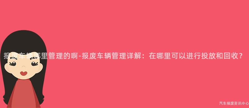 报废车辆哪里管理的啊-报废车辆管理详解：在哪里可以进行投放和回收？