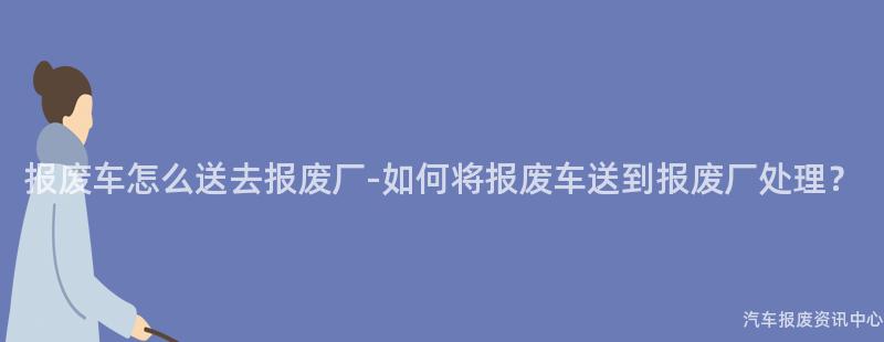 报废车怎么送去报废厂-如何将报废车送到报废厂处理？