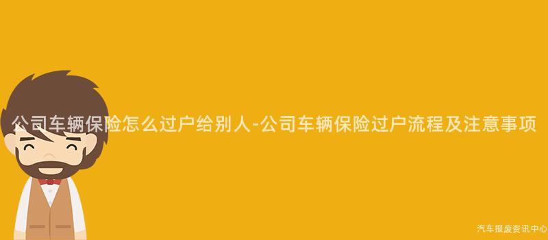 公司车辆保险怎么过户给别人-公司车辆保险过户流程及注意事项