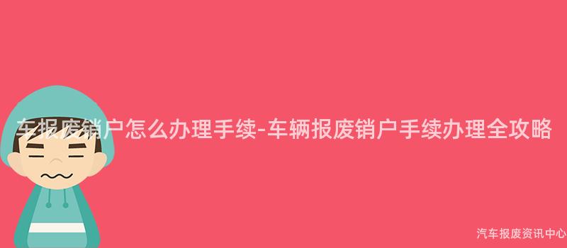 车报废销户怎么办理手续-车辆报废销户手续办理全攻略