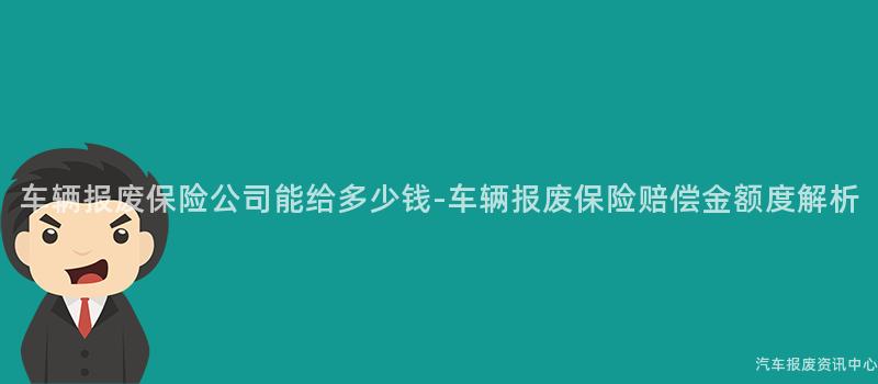 车辆报废保险公司能给多少钱-车辆报废保险赔偿金额度解析