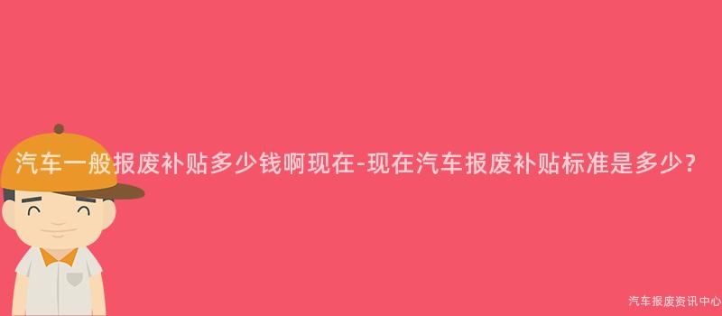 汽车一般报废补贴多少钱啊现在-现在汽车报废补贴标准是多少？
